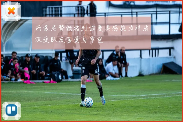 西蒙尼赞扬格列兹曼具感染力特质深受队友喜爱与尊重