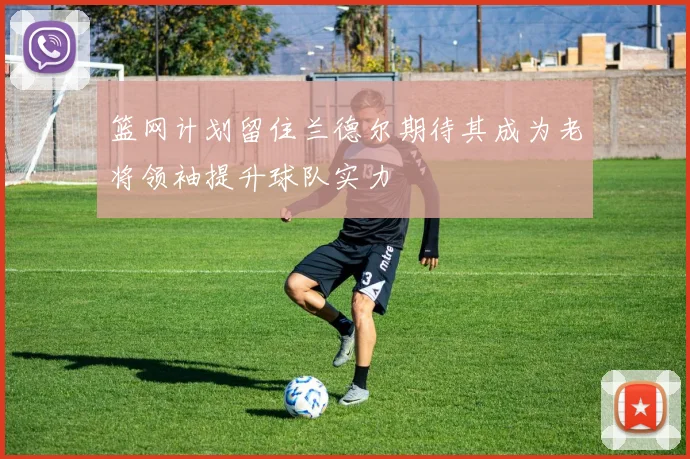 篮网计划留住兰德尔期待其成为老将领袖提升球队实力