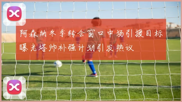 阿森纳冬季转会窗口中场引援目标曝光塔帅补强计划引发热议