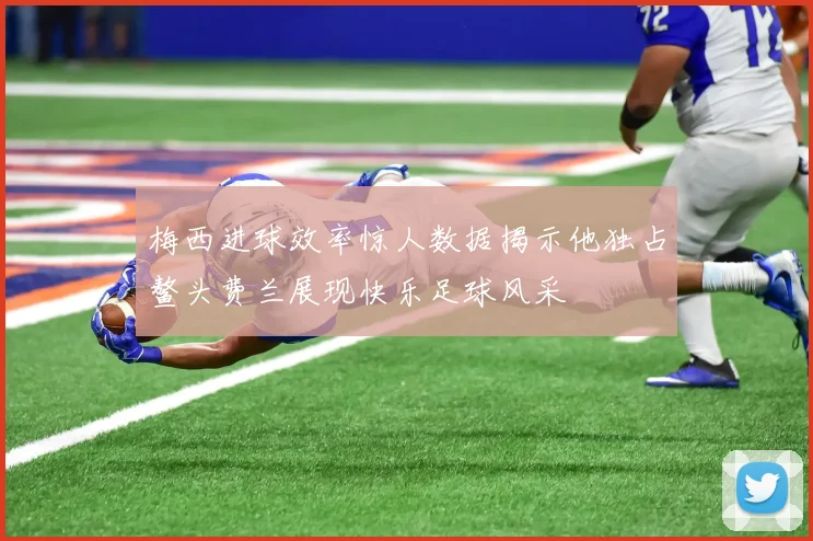 梅西进球效率惊人数据揭示他独占鳌头费兰展现快乐足球风采