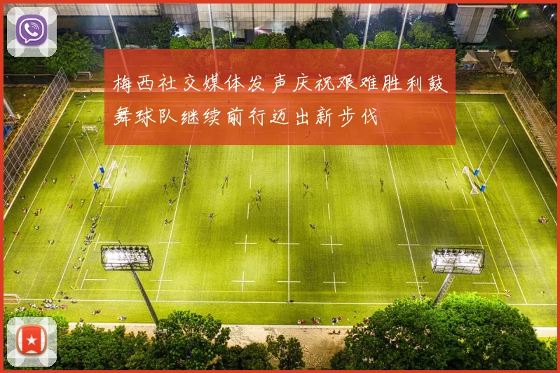 梅西社交媒体发声庆祝艰难胜利鼓舞球队继续前行迈出新步伐