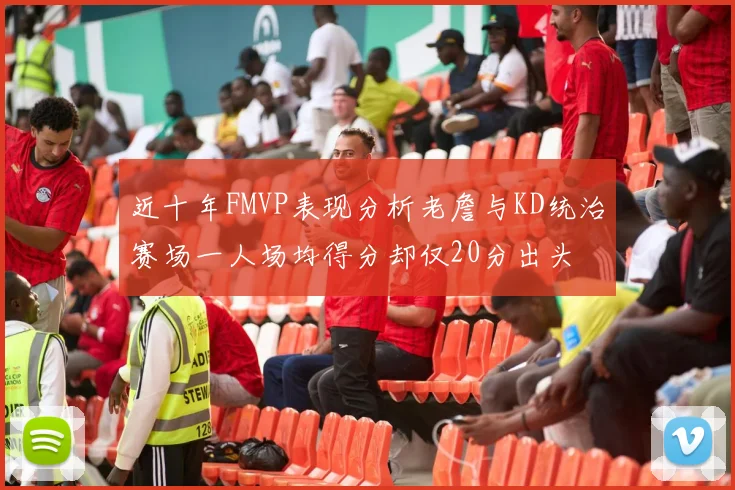 近十年FMVP表现分析老詹与KD统治赛场一人场均得分却仅20分出头