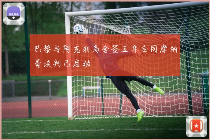 巴黎与阿克利乌舍签五年合同摩纳哥谈判已启动