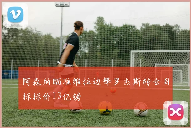 阿森纳瞄准维拉边锋罗杰斯转会目标标价13亿镑