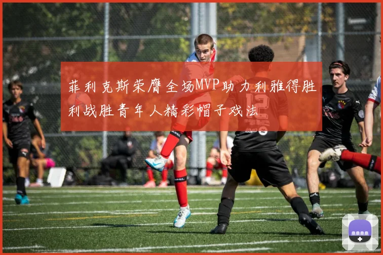 菲利克斯荣膺全场MVP助力利雅得胜利战胜青年人精彩帽子戏法