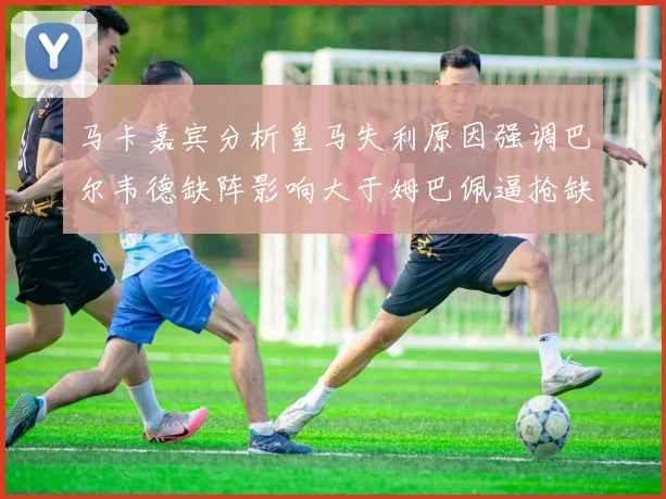 马卡嘉宾分析皇马失利原因强调巴尔韦德缺阵影响大于姆巴佩逼抢缺失