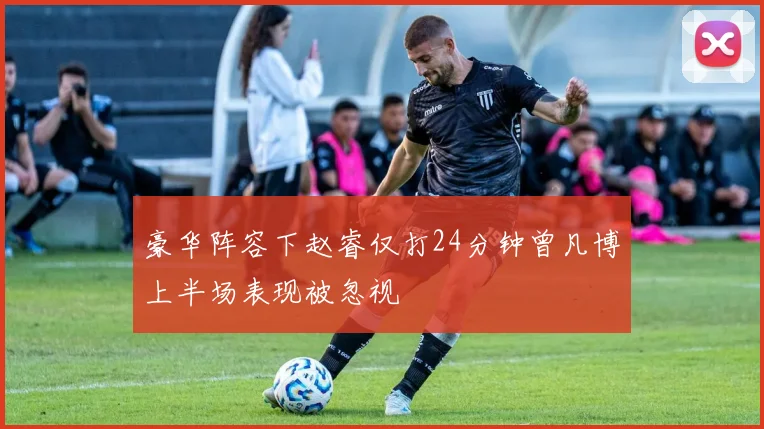 豪华阵容下赵睿仅打24分钟曾凡博上半场表现被忽视