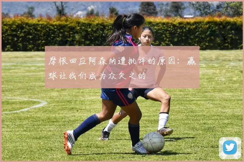 摩根回应阿森纳遭批评的原因：赢球让我们成为众矢之的