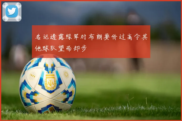 名记透露绿军对布朗要价过高令其他球队望而却步