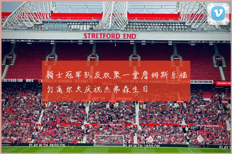 骑士冠军队友欢聚一堂詹姆斯乐福打高尔夫庆祝杰弗森生日