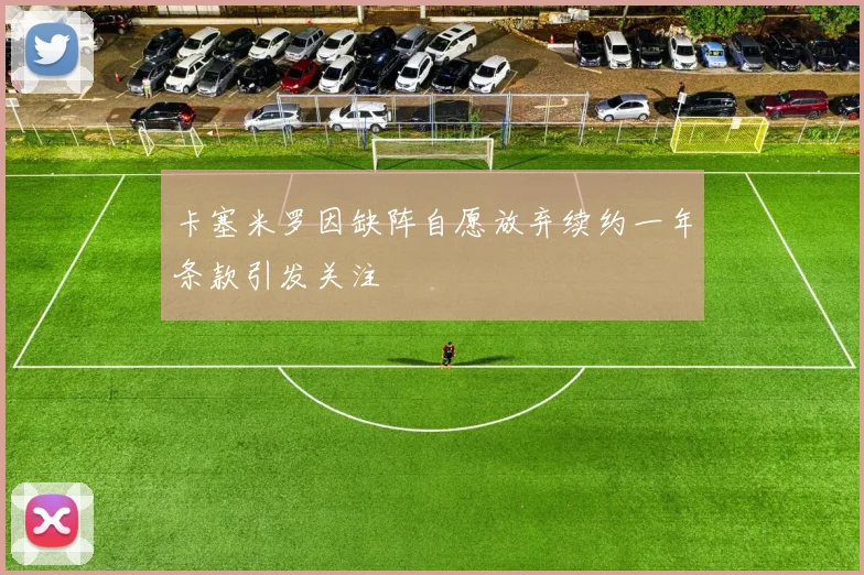 卡塞米罗因缺阵自愿放弃续约一年条款引发关注