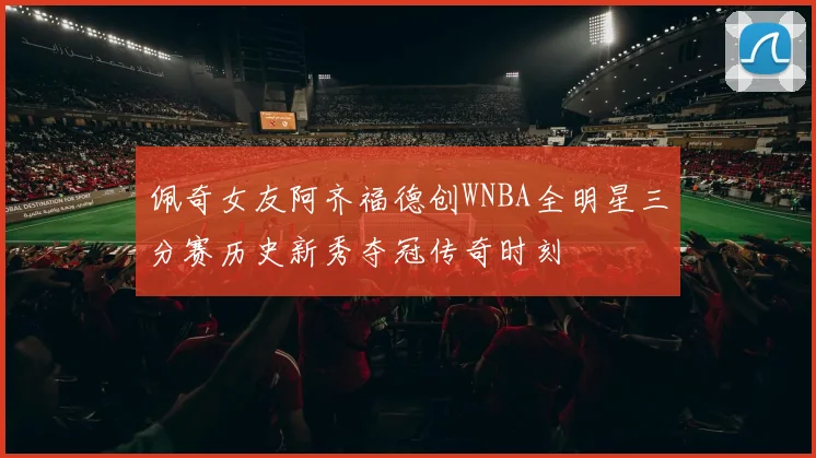 佩奇女友阿齐福德创WNBA全明星三分赛历史新秀夺冠传奇时刻
