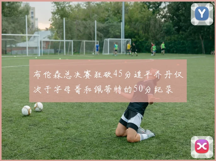 布伦森总决赛狂砍45分追平乔丹仅次于字母哥和佩蒂特的50分纪录