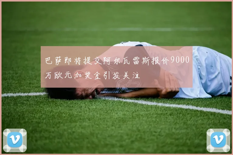 巴萨即将提交阿尔瓦雷斯报价9000万欧元加奖金引发关注