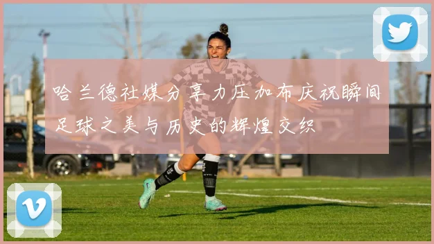哈兰德社媒分享力压加布庆祝瞬间足球之美与历史的辉煌交织
