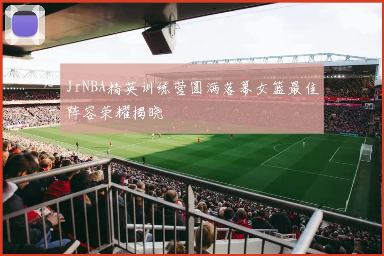 JrNBA精英训练营圆满落幕女篮最佳阵容荣耀揭晓
