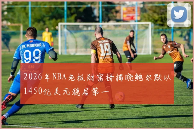 2026年NBA老板财富榜揭晓鲍尔默以1450亿美元稳居第一