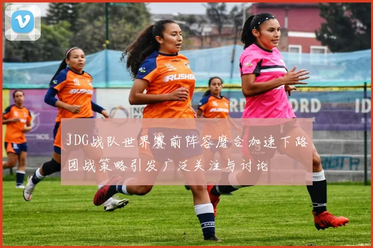 JDG战队世界赛前阵容磨合加速下路团战策略引发广泛关注与讨论