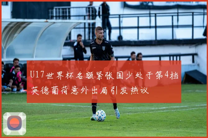 U17世界杯名额紧张国少处于第4档英德葡荷意外出局引发热议