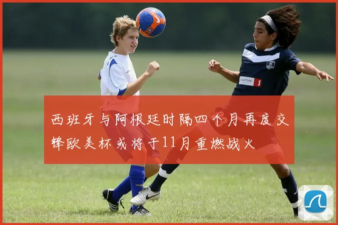 西班牙与阿根廷时隔四个月再度交锋欧美杯或将于11月重燃战火