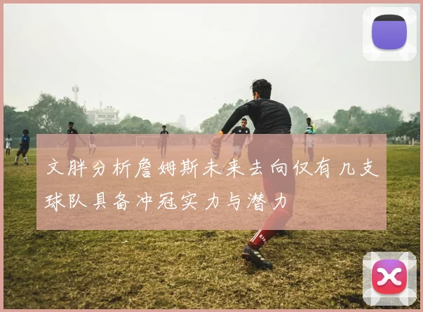 文胖分析詹姆斯未来去向仅有几支球队具备冲冠实力与潜力
