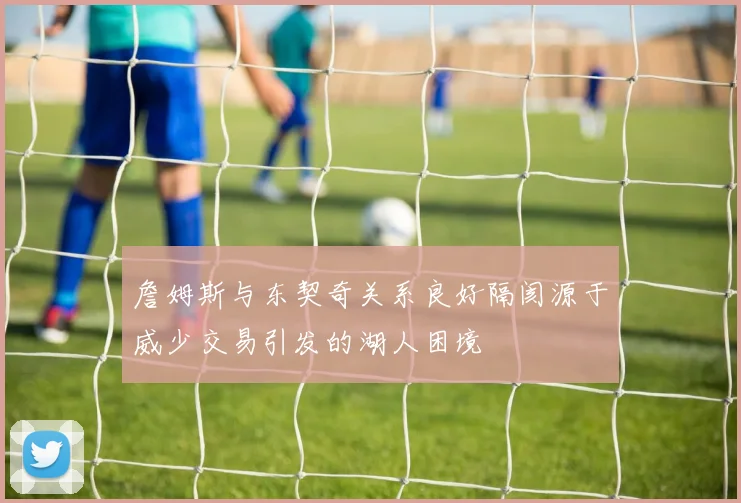詹姆斯与东契奇关系良好隔阂源于威少交易引发的湖人困境