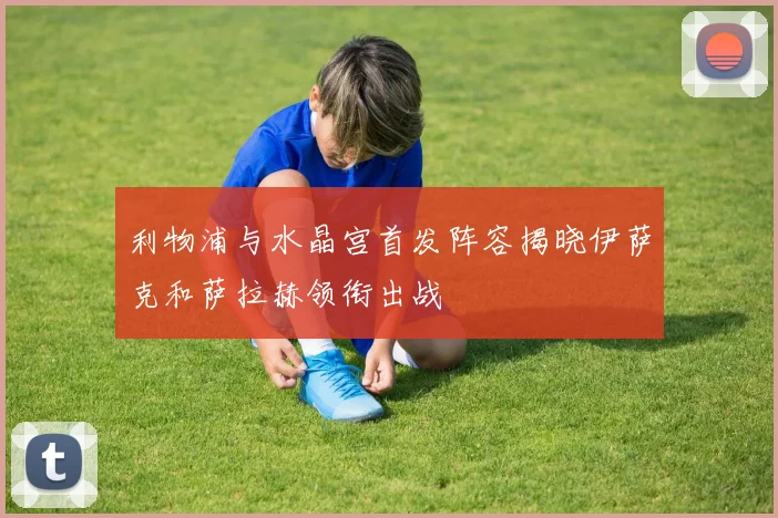 利物浦与水晶宫首发阵容揭晓伊萨克和萨拉赫领衔出战