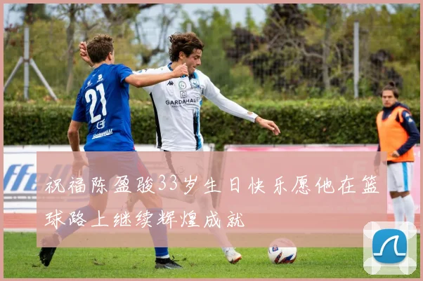 祝福陈盈骏33岁生日快乐愿他在篮球路上继续辉煌成就