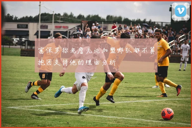 富保罗称老詹无论加盟哪队都不算抱团支持他的理由分析