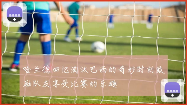 哈兰德回忆淘汰巴西的奇妙时刻鼓励队友享受比赛的乐趣
